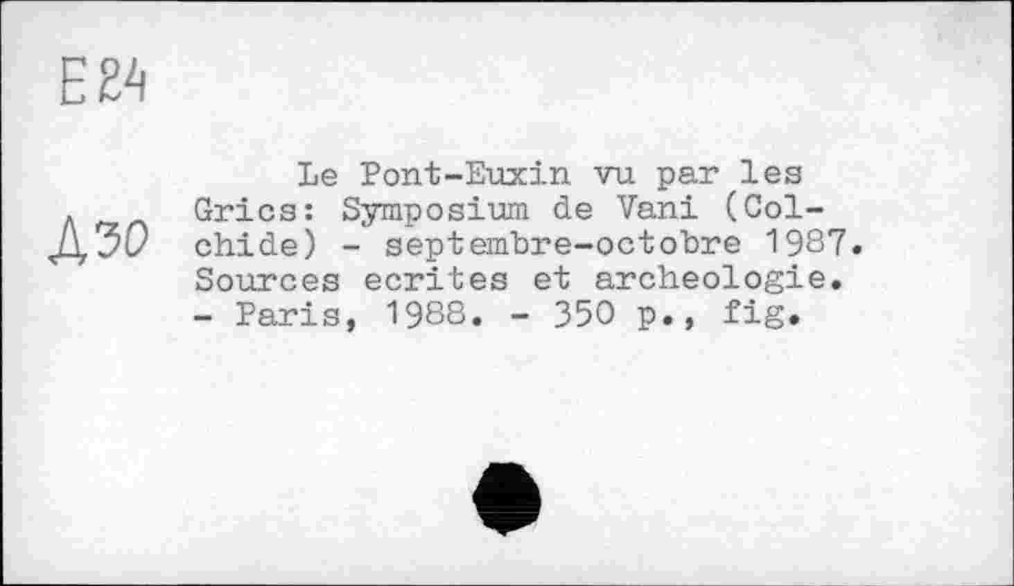 ﻿Ей
А зо
Le Pont-Euxin vu par les Grics: Symposium de Vani (Col-chide) - septembre-octobre 1987. Sources écrites et archéologie. - Paris, 1988. - 350 p., fig.